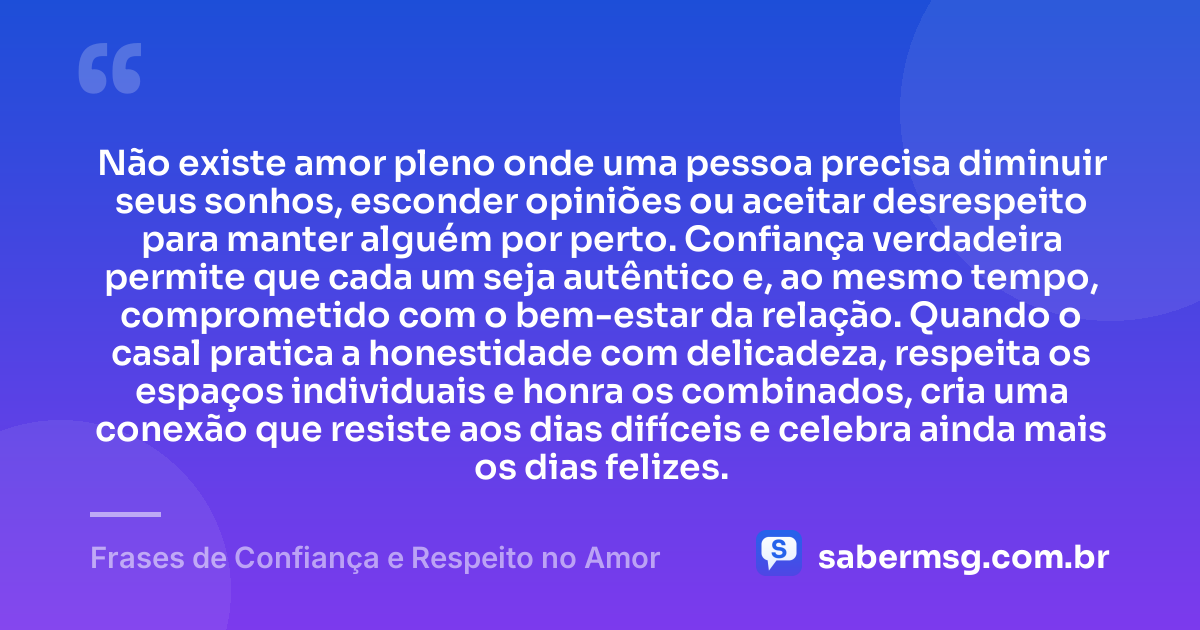 Não existe amor pleno onde uma pessoa precisa diminuir seus sonhos, esconder opiniões ou aceitar desrespeito para manter alguém por perto. Confiança verdadeira permite que cada um seja autêntico e, ao mesmo tempo, comprometido com o bem-estar da relação. Quando o casal pratica a honestidade com delicadeza, respeita os espaços individuais e honra os combinados, cria uma conexão que resiste aos dias difíceis e celebra ainda mais os dias felizes. — Frases de Confiança e Respeito no Amor