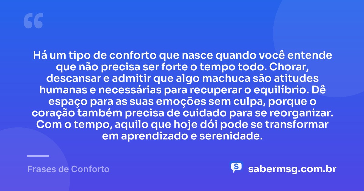 Há um tipo de conforto que nasce quando você entende que não precisa ser forte o tempo todo. Chorar, descansar e admitir que algo machuca são atitudes humanas e necessárias para recuperar o equilíbrio. Dê espaço para as suas emoções sem culpa, porque o coração também precisa de cuidado para se reorganizar. Com o tempo, aquilo que hoje dói pode se transformar em aprendizado e serenidade. — Frases de Conforto