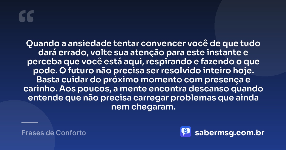 Quando a ansiedade tentar convencer você de que tudo dará errado, volte sua atenção para este instante e perceba que você está aqui, respirando e fazendo o que pode. O futuro não precisa ser resolvido inteiro hoje. Basta cuidar do próximo momento com presença e carinho. Aos poucos, a mente encontra descanso quando entende que não precisa carregar problemas que ainda nem chegaram. — Frases de Conforto