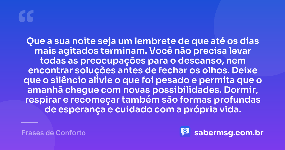 Que a sua noite seja um lembrete de que até os dias mais agitados terminam. Você não precisa levar todas as preocupações para o descanso, nem encontrar soluções antes de fechar os olhos. Deixe que o silêncio alivie o que foi pesado e permita que o amanhã chegue com novas possibilidades. Dormir, respirar e recomeçar também são formas profundas de esperança e cuidado com a própria vida. — Frases de Conforto