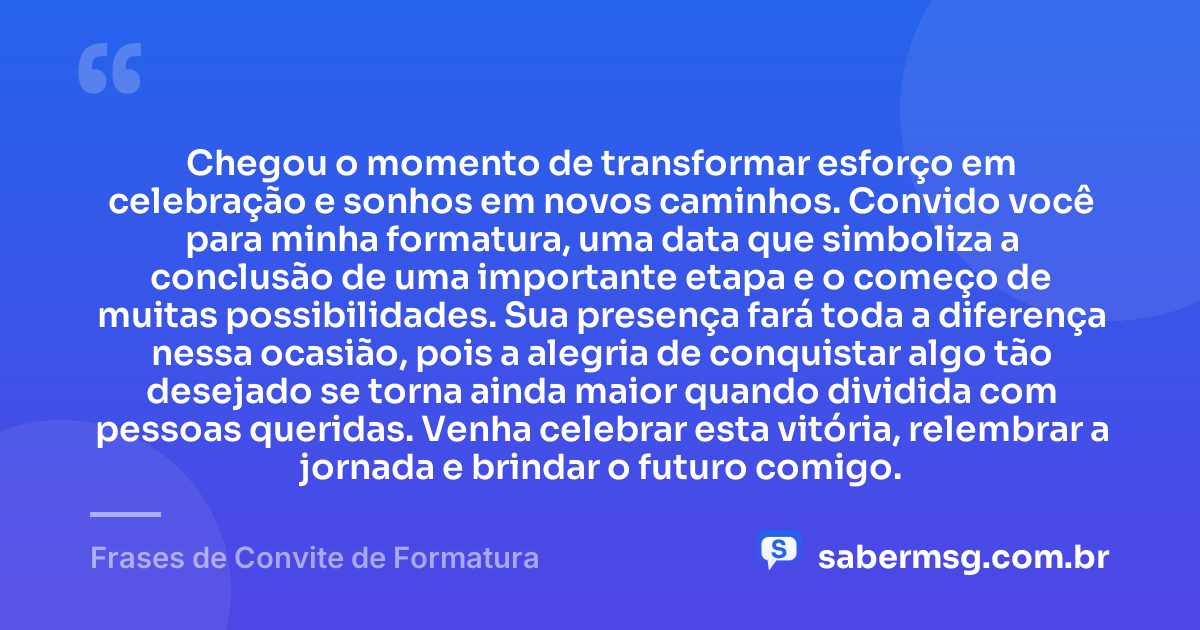 Chegou o momento de transformar esforço em celebração e sonhos em novos caminhos. Convido você para minha formatura, uma data que simboliza a conclusão de uma importante etapa e o começo de muitas possibilidades. Sua presença fará toda a diferença nessa ocasião, pois a alegria de conquistar algo tão desejado se torna ainda maior quando dividida com pessoas queridas. Venha celebrar esta vitória, relembrar a jornada e brindar o futuro comigo. — Frases de Convite de Formatura