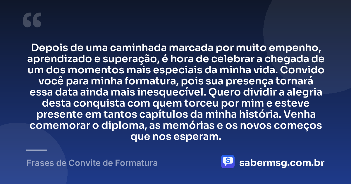 Depois de uma caminhada marcada por muito empenho, aprendizado e superação, é hora de celebrar a chegada de um dos momentos mais especiais da minha vida. Convido você para minha formatura, pois sua presença tornará essa data ainda mais inesquecível. Quero dividir a alegria desta conquista com quem torceu por mim e esteve presente em tantos capítulos da minha história. Venha comemorar o diploma, as memórias e os novos começos que nos esperam. — Frases de Convite de Formatura