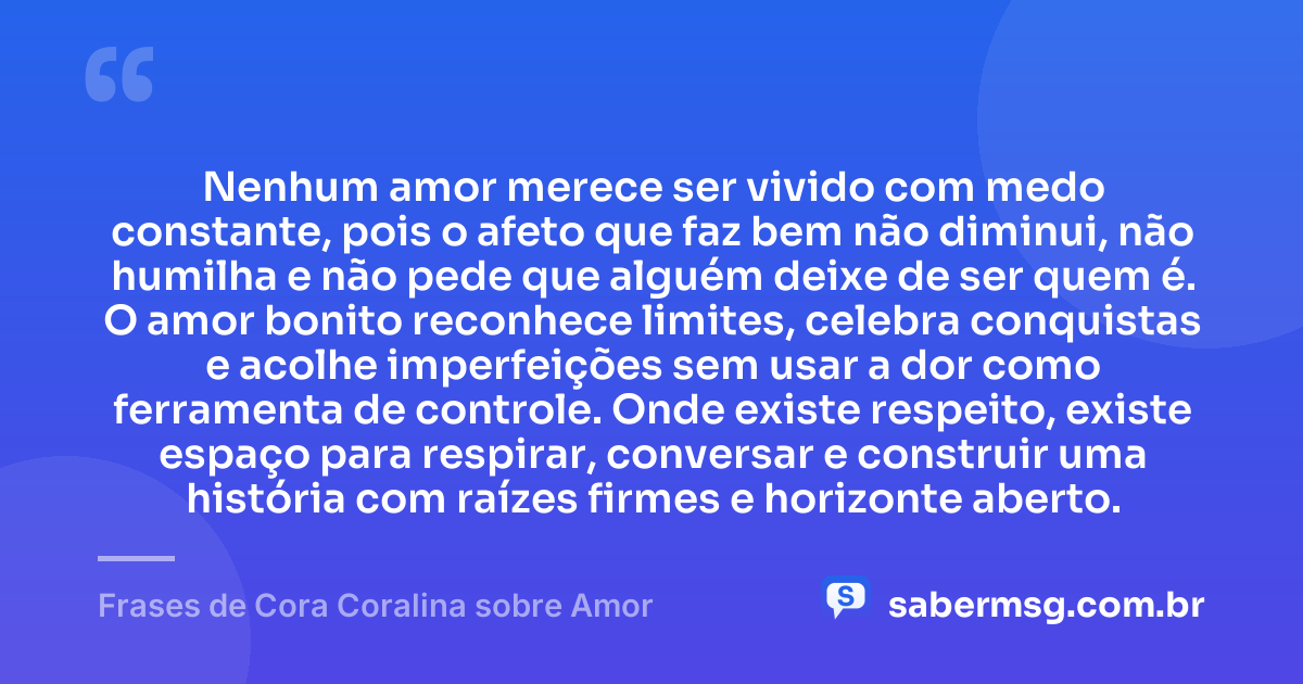 Nenhum amor merece ser vivido com medo constante, pois o afeto que faz bem não diminui, não humilha e não pede que alguém deixe de ser quem é. O amor bonito reconhece limites, celebra conquistas e acolhe imperfeições sem usar a dor como ferramenta de controle. Onde existe respeito, existe espaço para respirar, conversar e construir uma história com raízes firmes e horizonte aberto. — Frases de Cora Coralina sobre Amor