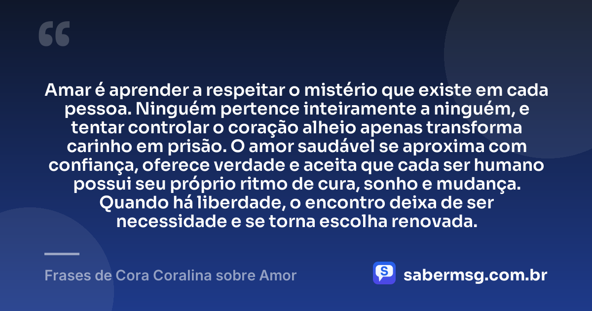 Amar é aprender a respeitar o mistério que existe em cada pessoa. Ninguém pertence inteiramente a ninguém, e tentar controlar o coração alheio apenas transforma carinho em prisão. O amor saudável se aproxima com confiança, oferece verdade e aceita que cada ser humano possui seu próprio ritmo de cura, sonho e mudança. Quando há liberdade, o encontro deixa de ser necessidade e se torna escolha renovada. — Frases de Cora Coralina sobre Amor