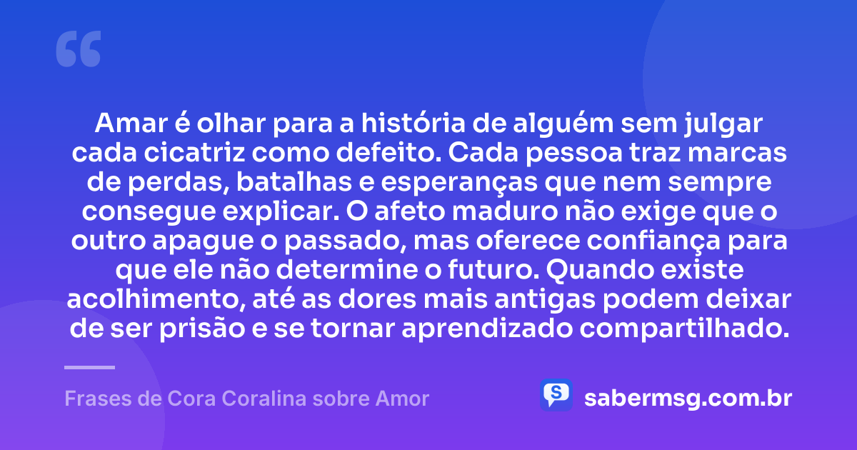 Amar é olhar para a história de alguém sem julgar cada cicatriz como defeito. Cada pessoa traz marcas de perdas, batalhas e esperanças que nem sempre consegue explicar. O afeto maduro não exige que o outro apague o passado, mas oferece confiança para que ele não determine o futuro. Quando existe acolhimento, até as dores mais antigas podem deixar de ser prisão e se tornar aprendizado compartilhado. — Frases de Cora Coralina sobre Amor