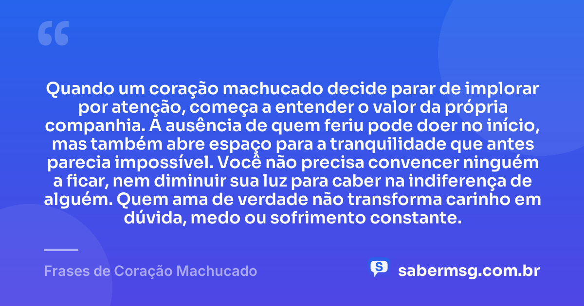 Quando um coração machucado decide parar de implorar por atenção, começa a entender o valor da própria companhia. A ausência de quem feriu pode doer no início, mas também abre espaço para a tranquilidade que antes parecia impossível. Você não precisa convencer ninguém a ficar, nem diminuir sua luz para caber na indiferença de alguém. Quem ama de verdade não transforma carinho em dúvida, medo ou sofrimento constante. — Frases de Coração Machucado