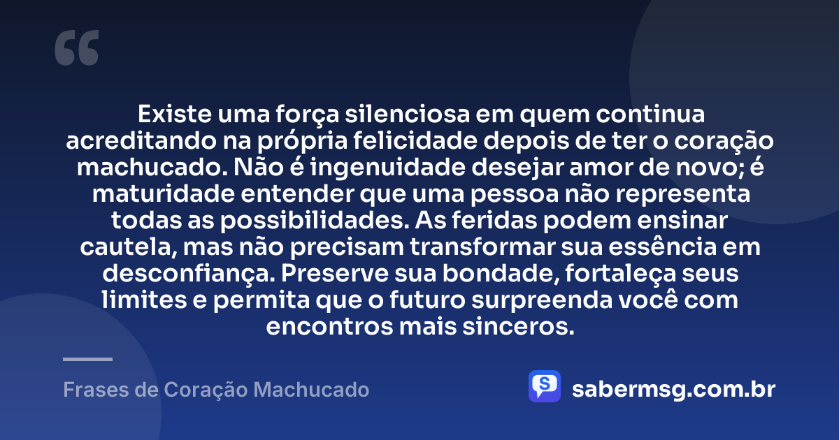 Existe uma força silenciosa em quem continua acreditando na própria felicidade depois de ter o coração machucado. Não é ingenuidade desejar amor de novo; é maturidade entender que uma pessoa não representa todas as possibilidades. As feridas podem ensinar cautela, mas não precisam transformar sua essência em desconfiança. Preserve sua bondade, fortaleça seus limites e permita que o futuro surpreenda você com encontros mais sinceros. — Frases de Coração Machucado