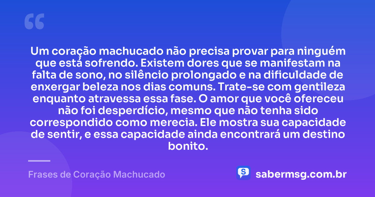 Um coração machucado não precisa provar para ninguém que está sofrendo. Existem dores que se manifestam na falta de sono, no silêncio prolongado e na dificuldade de enxergar beleza nos dias comuns. Trate-se com gentileza enquanto atravessa essa fase. O amor que você ofereceu não foi desperdício, mesmo que não tenha sido correspondido como merecia. Ele mostra sua capacidade de sentir, e essa capacidade ainda encontrará um destino bonito. — Frases de Coração Machucado