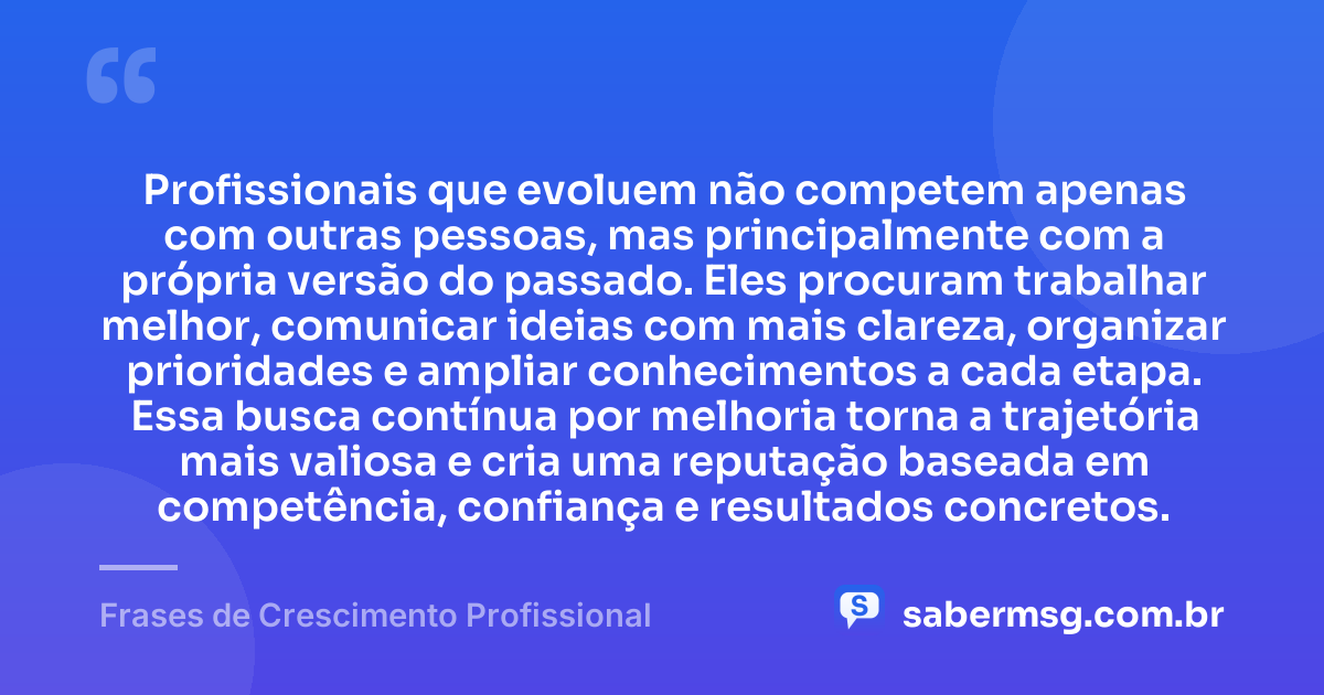 Profissionais que evoluem não competem apenas com outras pessoas, mas principalmente com a própria versão do passado. Eles procuram trabalhar melhor, comunicar ideias com mais clareza, organizar prioridades e ampliar conhecimentos a cada etapa. Essa busca contínua por melhoria torna a trajetória mais valiosa e cria uma reputação baseada em competência, confiança e resultados concretos. — Frases de Crescimento Profissional