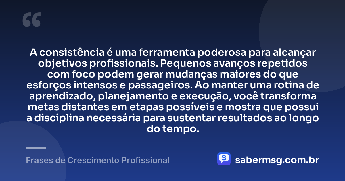 A consistência é uma ferramenta poderosa para alcançar objetivos profissionais. Pequenos avanços repetidos com foco podem gerar mudanças maiores do que esforços intensos e passageiros. Ao manter uma rotina de aprendizado, planejamento e execução, você transforma metas distantes em etapas possíveis e mostra que possui a disciplina necessária para sustentar resultados ao longo do tempo. — Frases de Crescimento Profissional