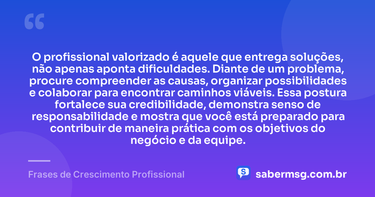 O profissional valorizado é aquele que entrega soluções, não apenas aponta dificuldades. Diante de um problema, procure compreender as causas, organizar possibilidades e colaborar para encontrar caminhos viáveis. Essa postura fortalece sua credibilidade, demonstra senso de responsabilidade e mostra que você está preparado para contribuir de maneira prática com os objetivos do negócio e da equipe. — Frases de Crescimento Profissional