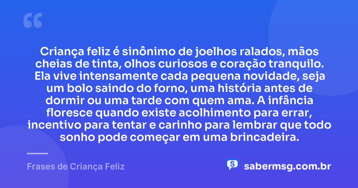 Criança feliz é sinônimo de joelhos ralados, mãos cheias de tinta, olhos curiosos e coração tranquilo. Ela vive intensamente cada pequena novidade, seja um bolo saindo do forno, uma história antes de dormir ou uma tarde com quem ama. A infância floresce quando existe acolhimento para errar, incentivo para tentar e carinho para lembrar que todo sonho pode começar em uma brincadeira. — Frases de Criança Feliz