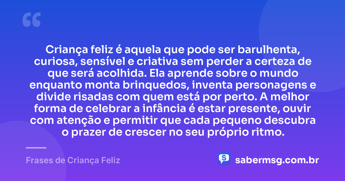 Criança feliz é aquela que pode ser barulhenta, curiosa, sensível e criativa sem perder a certeza de que será acolhida. Ela aprende sobre o mundo enquanto monta brinquedos, inventa personagens e divide risadas com quem está por perto. A melhor forma de celebrar a infância é estar presente, ouvir com atenção e permitir que cada pequeno descubra o prazer de crescer no seu próprio ritmo. — Frases de Criança Feliz