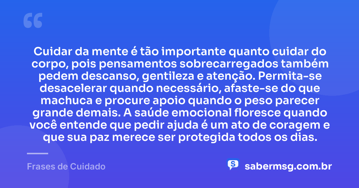 Cuidar da mente é tão importante quanto cuidar do corpo, pois pensamentos sobrecarregados também pedem descanso, gentileza e atenção. Permita-se desacelerar quando necessário, afaste-se do que machuca e procure apoio quando o peso parecer grande demais. A saúde emocional floresce quando você entende que pedir ajuda é um ato de coragem e que sua paz merece ser protegida todos os dias. — Frases de Cuidado