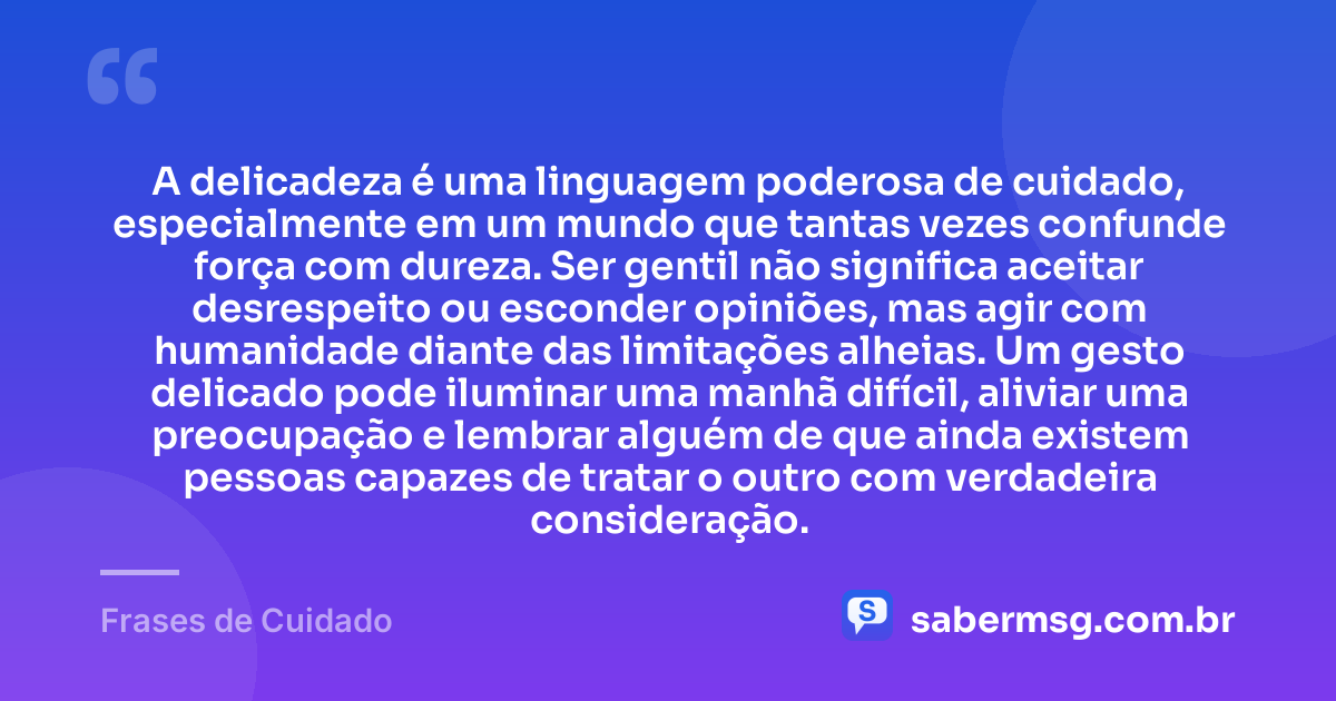 A delicadeza é uma linguagem poderosa de cuidado, especialmente em um mundo que tantas vezes confunde força com dureza. Ser gentil não significa aceitar desrespeito ou esconder opiniões, mas agir com humanidade diante das limitações alheias. Um gesto delicado pode iluminar uma manhã difícil, aliviar uma preocupação e lembrar alguém de que ainda existem pessoas capazes de tratar o outro com verdadeira consideração. — Frases de Cuidado