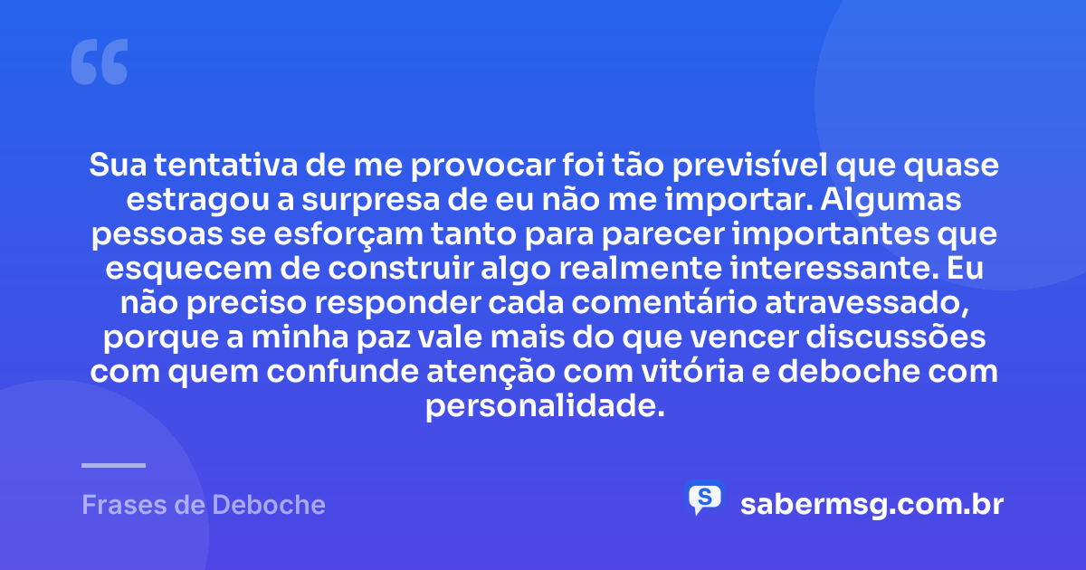 Sua tentativa de me provocar foi tão previsível que quase estragou a surpresa de eu não me importar. Algumas pessoas se esforçam tanto para parecer importantes que esquecem de construir algo realmente interessante. Eu não preciso responder cada comentário atravessado, porque a minha paz vale mais do que vencer discussões com quem confunde atenção com vitória e deboche com personalidade. — Frases de Deboche