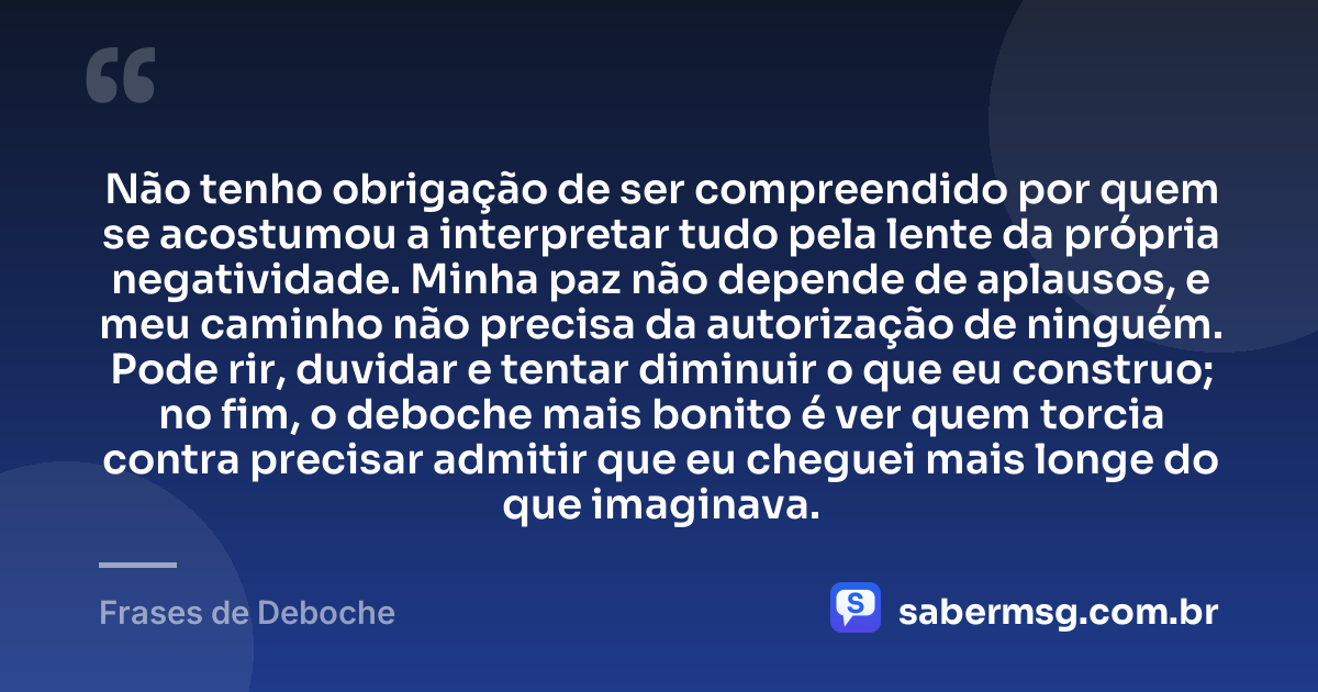 Não tenho obrigação de ser compreendido por quem se acostumou a interpretar tudo pela lente da própria negatividade. Minha paz não depende de aplausos, e meu caminho não precisa da autorização de ninguém. Pode rir, duvidar e tentar diminuir o que eu construo; no fim, o deboche mais bonito é ver quem torcia contra precisar admitir que eu cheguei mais longe do que imaginava. — Frases de Deboche