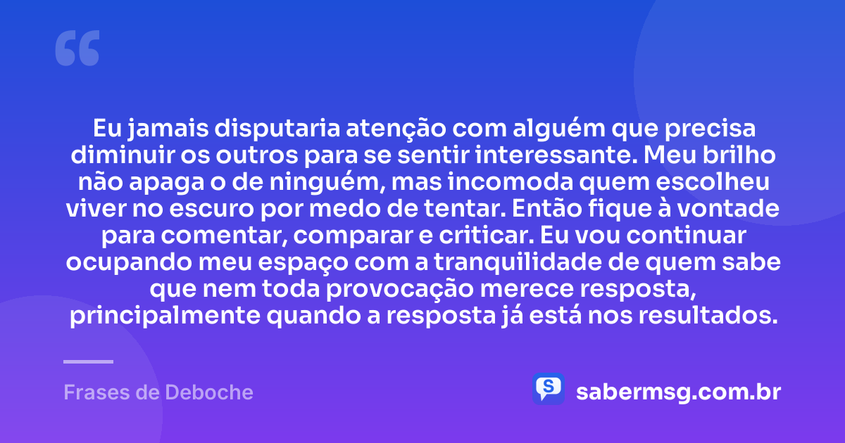 Eu jamais disputaria atenção com alguém que precisa diminuir os outros para se sentir interessante. Meu brilho não apaga o de ninguém, mas incomoda quem escolheu viver no escuro por medo de tentar. Então fique à vontade para comentar, comparar e criticar. Eu vou continuar ocupando meu espaço com a tranquilidade de quem sabe que nem toda provocação merece resposta, principalmente quando a resposta já está nos resultados. — Frases de Deboche