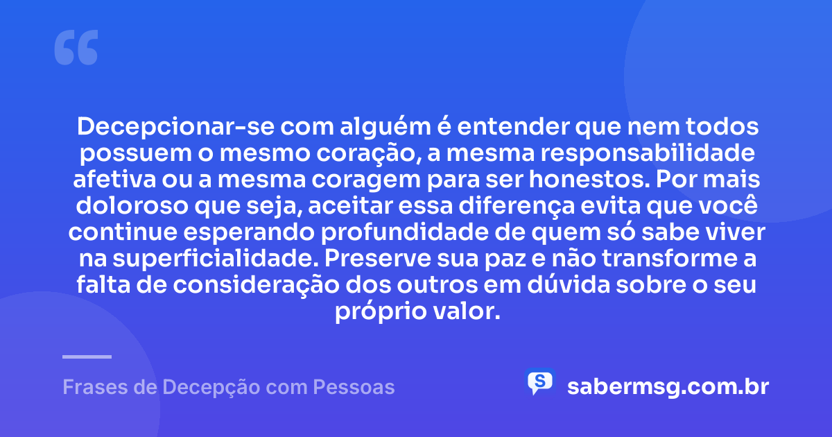 Decepcionar-se com alguém é entender que nem todos possuem o mesmo coração, a mesma responsabilidade afetiva ou a mesma coragem para ser honestos. Por mais doloroso que seja, aceitar essa diferença evita que você continue esperando profundidade de quem só sabe viver na superficialidade. Preserve sua paz e não transforme a falta de consideração dos outros em dúvida sobre o seu próprio valor. — Frases de Decepção com Pessoas