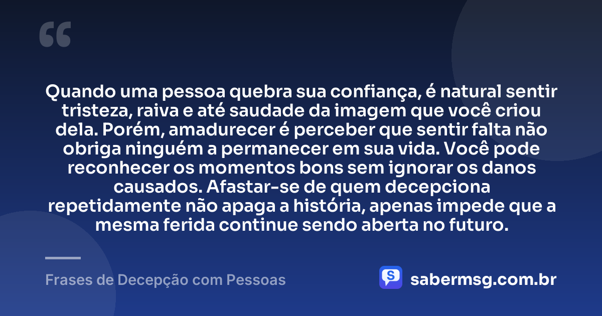 Quando uma pessoa quebra sua confiança, é natural sentir tristeza, raiva e até saudade da imagem que você criou dela. Porém, amadurecer é perceber que sentir falta não obriga ninguém a permanecer em sua vida. Você pode reconhecer os momentos bons sem ignorar os danos causados. Afastar-se de quem decepciona repetidamente não apaga a história, apenas impede que a mesma ferida continue sendo aberta no futuro. — Frases de Decepção com Pessoas