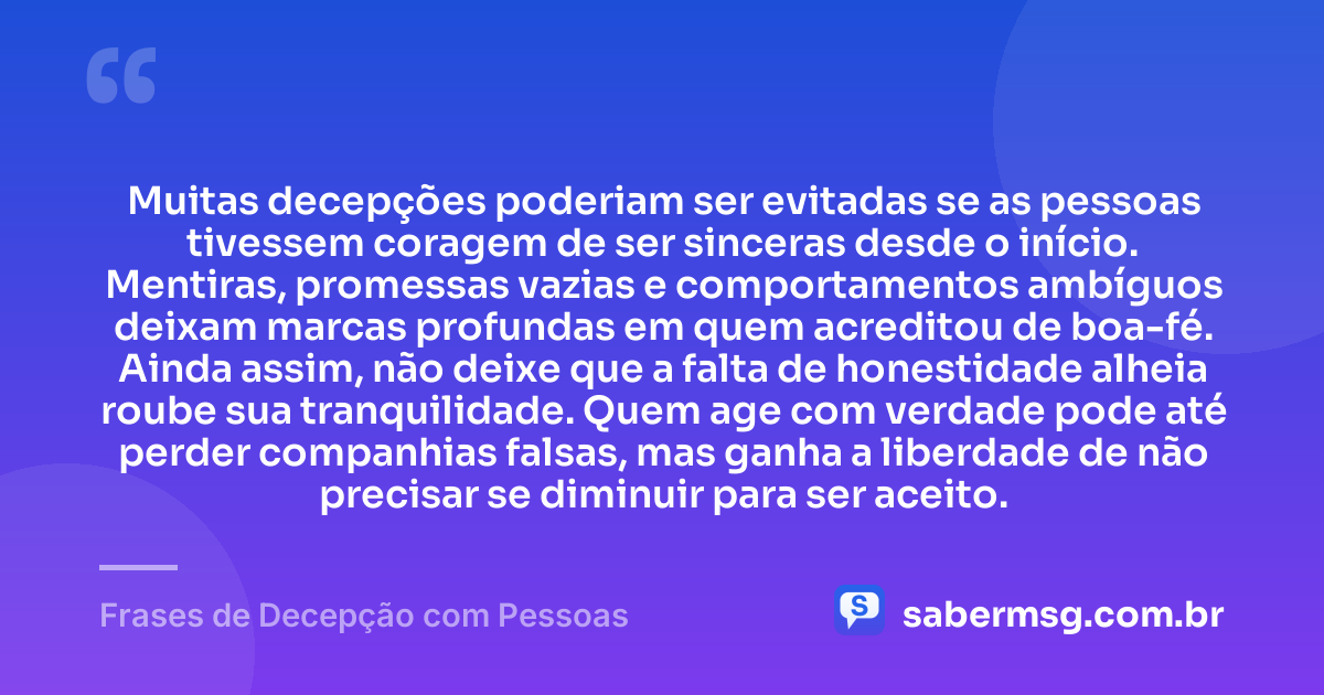 Muitas decepções poderiam ser evitadas se as pessoas tivessem coragem de ser sinceras desde o início. Mentiras, promessas vazias e comportamentos ambíguos deixam marcas profundas em quem acreditou de boa-fé. Ainda assim, não deixe que a falta de honestidade alheia roube sua tranquilidade. Quem age com verdade pode até perder companhias falsas, mas ganha a liberdade de não precisar se diminuir para ser aceito. — Frases de Decepção com Pessoas