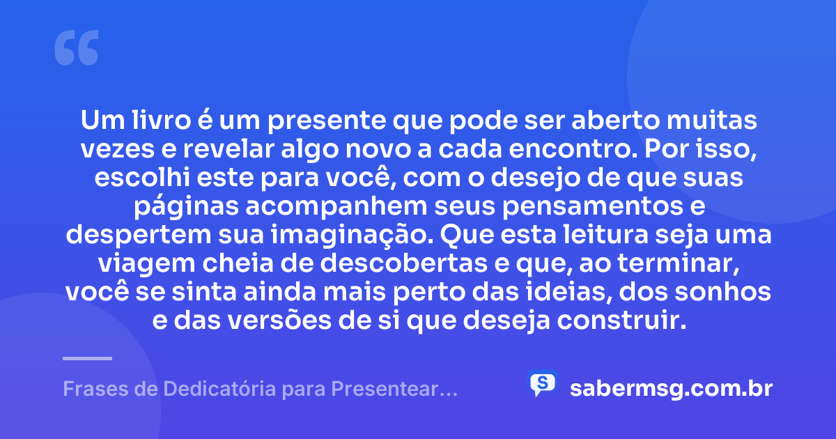 Um livro é um presente que pode ser aberto muitas vezes e revelar algo novo a cada encontro. Por isso, escolhi este para você, com o desejo de que suas páginas acompanhem seus pensamentos e despertem sua imaginação. Que esta leitura seja uma viagem cheia de descobertas e que, ao terminar, você se sinta ainda mais perto das ideias, dos sonhos e das versões de si que deseja construir. — Frases de Dedicatória para Presentear um Livro
