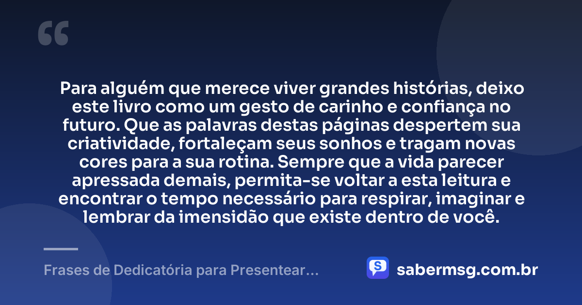 Para alguém que merece viver grandes histórias, deixo este livro como um gesto de carinho e confiança no futuro. Que as palavras destas páginas despertem sua criatividade, fortaleçam seus sonhos e tragam novas cores para a sua rotina. Sempre que a vida parecer apressada demais, permita-se voltar a esta leitura e encontrar o tempo necessário para respirar, imaginar e lembrar da imensidão que existe dentro de você. — Frases de Dedicatória para Presentear um Livro