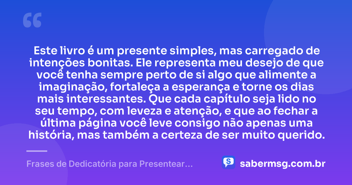 Este livro é um presente simples, mas carregado de intenções bonitas. Ele representa meu desejo de que você tenha sempre perto de si algo que alimente a imaginação, fortaleça a esperança e torne os dias mais interessantes. Que cada capítulo seja lido no seu tempo, com leveza e atenção, e que ao fechar a última página você leve consigo não apenas uma história, mas também a certeza de ser muito querido. — Frases de Dedicatória para Presentear um Livro