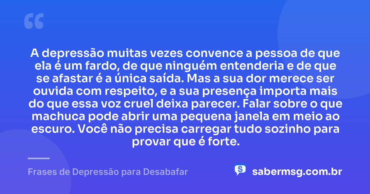 A depressão muitas vezes convence a pessoa de que ela é um fardo, de que ninguém entenderia e de que se afastar é a única saída. Mas a sua dor merece ser ouvida com respeito, e a sua presença importa mais do que essa voz cruel deixa parecer. Falar sobre o que machuca pode abrir uma pequena janela em meio ao escuro. Você não precisa carregar tudo sozinho para provar que é forte. — Frases de Depressão para Desabafar