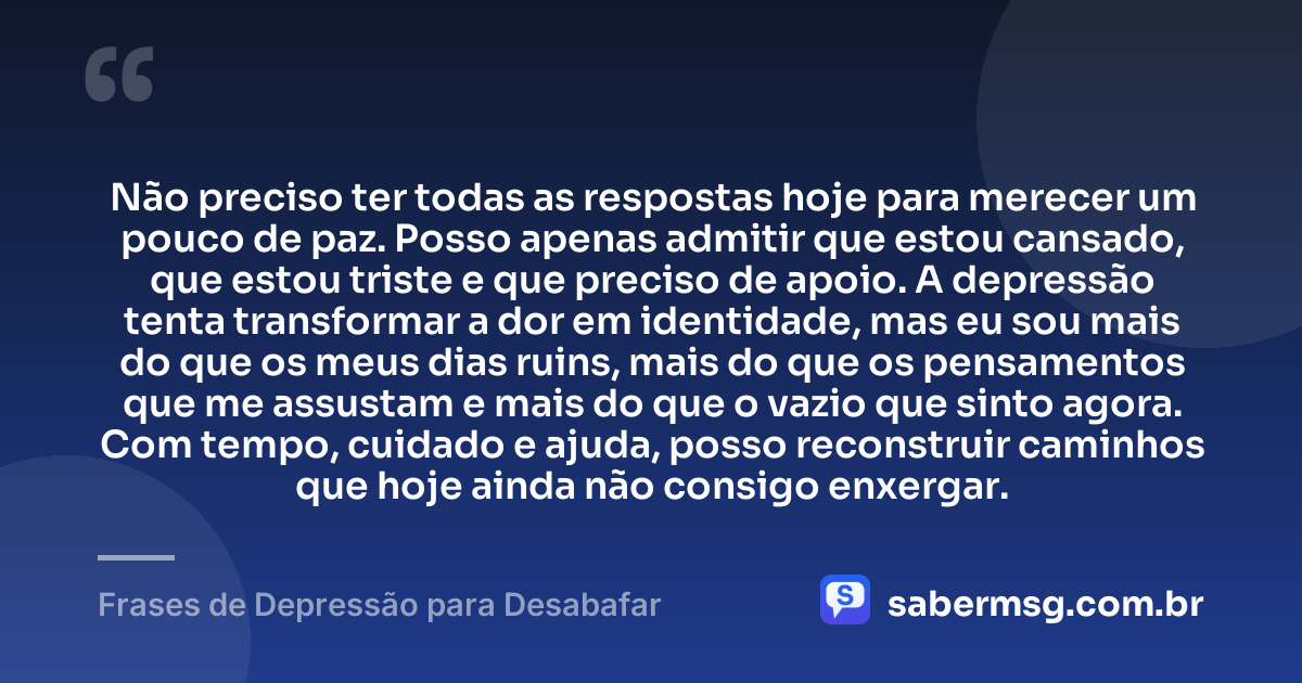 Não preciso ter todas as respostas hoje para merecer um pouco de paz. Posso apenas admitir que estou cansado, que estou triste e que preciso de apoio. A depressão tenta transformar a dor em identidade, mas eu sou mais do que os meus dias ruins, mais do que os pensamentos que me assustam e mais do que o vazio que sinto agora. Com tempo, cuidado e ajuda, posso reconstruir caminhos que hoje ainda não consigo enxergar. — Frases de Depressão para Desabafar