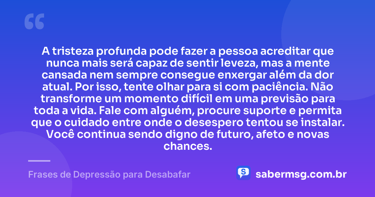 A tristeza profunda pode fazer a pessoa acreditar que nunca mais será capaz de sentir leveza, mas a mente cansada nem sempre consegue enxergar além da dor atual. Por isso, tente olhar para si com paciência. Não transforme um momento difícil em uma previsão para toda a vida. Fale com alguém, procure suporte e permita que o cuidado entre onde o desespero tentou se instalar. Você continua sendo digno de futuro, afeto e novas chances. — Frases de Depressão para Desabafar