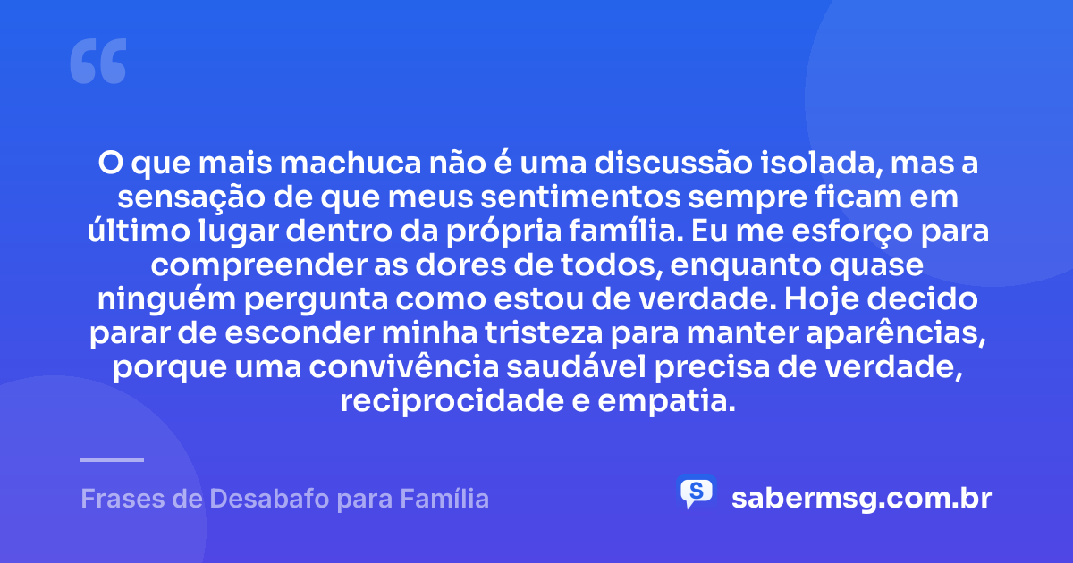 O que mais machuca não é uma discussão isolada, mas a sensação de que meus sentimentos sempre ficam em último lugar dentro da própria família. Eu me esforço para compreender as dores de todos, enquanto quase ninguém pergunta como estou de verdade. Hoje decido parar de esconder minha tristeza para manter aparências, porque uma convivência saudável precisa de verdade, reciprocidade e empatia. — Frases de Desabafo para Família
