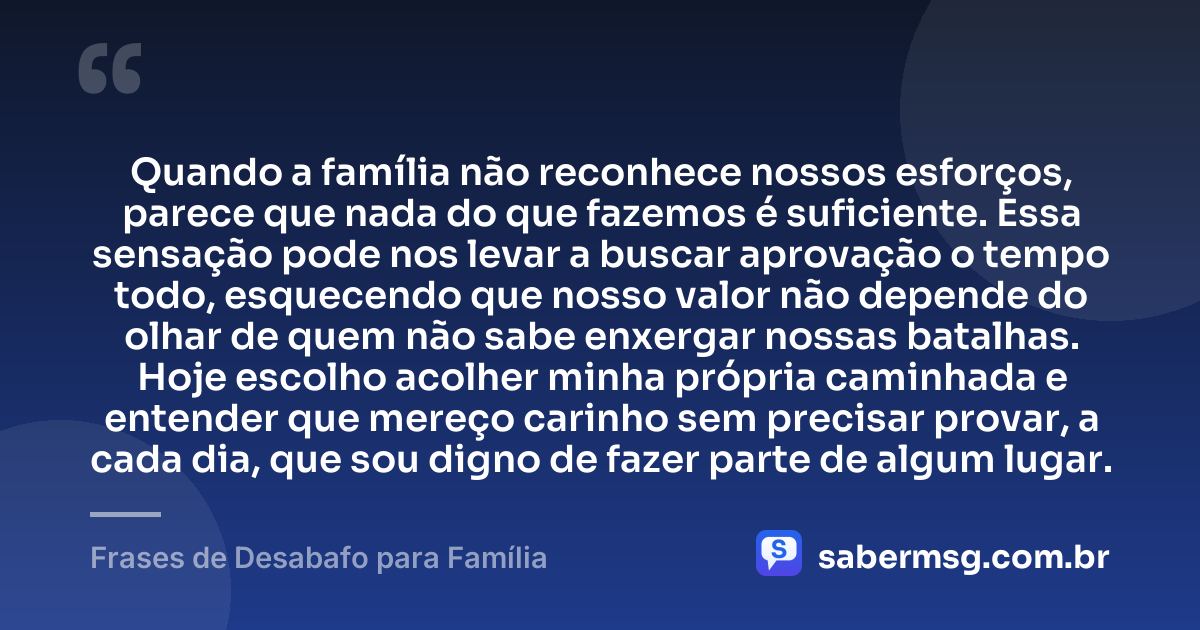 Quando a família não reconhece nossos esforços, parece que nada do que fazemos é suficiente. Essa sensação pode nos levar a buscar aprovação o tempo todo, esquecendo que nosso valor não depende do olhar de quem não sabe enxergar nossas batalhas. Hoje escolho acolher minha própria caminhada e entender que mereço carinho sem precisar provar, a cada dia, que sou digno de fazer parte de algum lugar. — Frases de Desabafo para Família