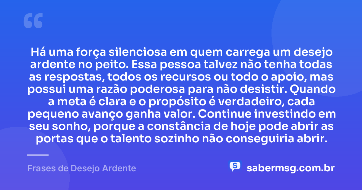 Há uma força silenciosa em quem carrega um desejo ardente no peito. Essa pessoa talvez não tenha todas as respostas, todos os recursos ou todo o apoio, mas possui uma razão poderosa para não desistir. Quando a meta é clara e o propósito é verdadeiro, cada pequeno avanço ganha valor. Continue investindo em seu sonho, porque a constância de hoje pode abrir as portas que o talento sozinho não conseguiria abrir. — Frases de Desejo Ardente