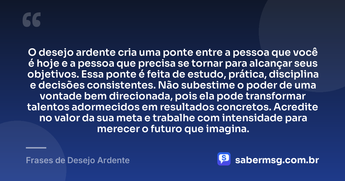 O desejo ardente cria uma ponte entre a pessoa que você é hoje e a pessoa que precisa se tornar para alcançar seus objetivos. Essa ponte é feita de estudo, prática, disciplina e decisões consistentes. Não subestime o poder de uma vontade bem direcionada, pois ela pode transformar talentos adormecidos em resultados concretos. Acredite no valor da sua meta e trabalhe com intensidade para merecer o futuro que imagina. — Frases de Desejo Ardente