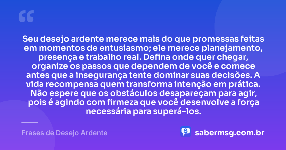 Seu desejo ardente merece mais do que promessas feitas em momentos de entusiasmo; ele merece planejamento, presença e trabalho real. Defina onde quer chegar, organize os passos que dependem de você e comece antes que a insegurança tente dominar suas decisões. A vida recompensa quem transforma intenção em prática. Não espere que os obstáculos desapareçam para agir, pois é agindo com firmeza que você desenvolve a força necessária para superá-los. — Frases de Desejo Ardente