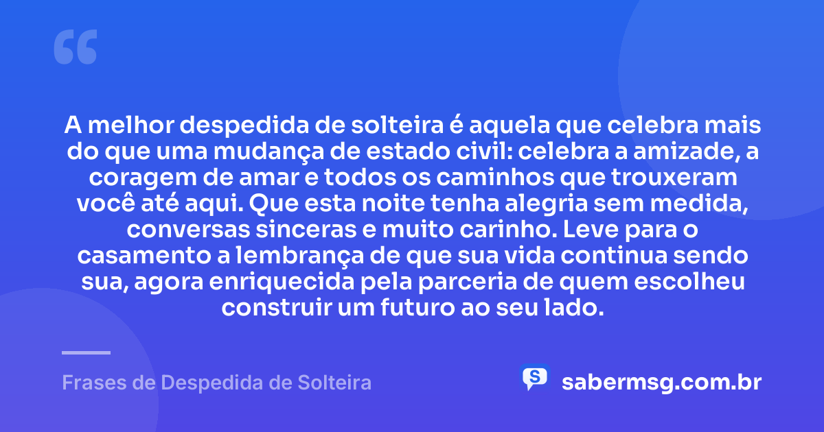 A melhor despedida de solteira é aquela que celebra mais do que uma mudança de estado civil: celebra a amizade, a coragem de amar e todos os caminhos que trouxeram você até aqui. Que esta noite tenha alegria sem medida, conversas sinceras e muito carinho. Leve para o casamento a lembrança de que sua vida continua sendo sua, agora enriquecida pela parceria de quem escolheu construir um futuro ao seu lado. — Frases de Despedida de Solteira