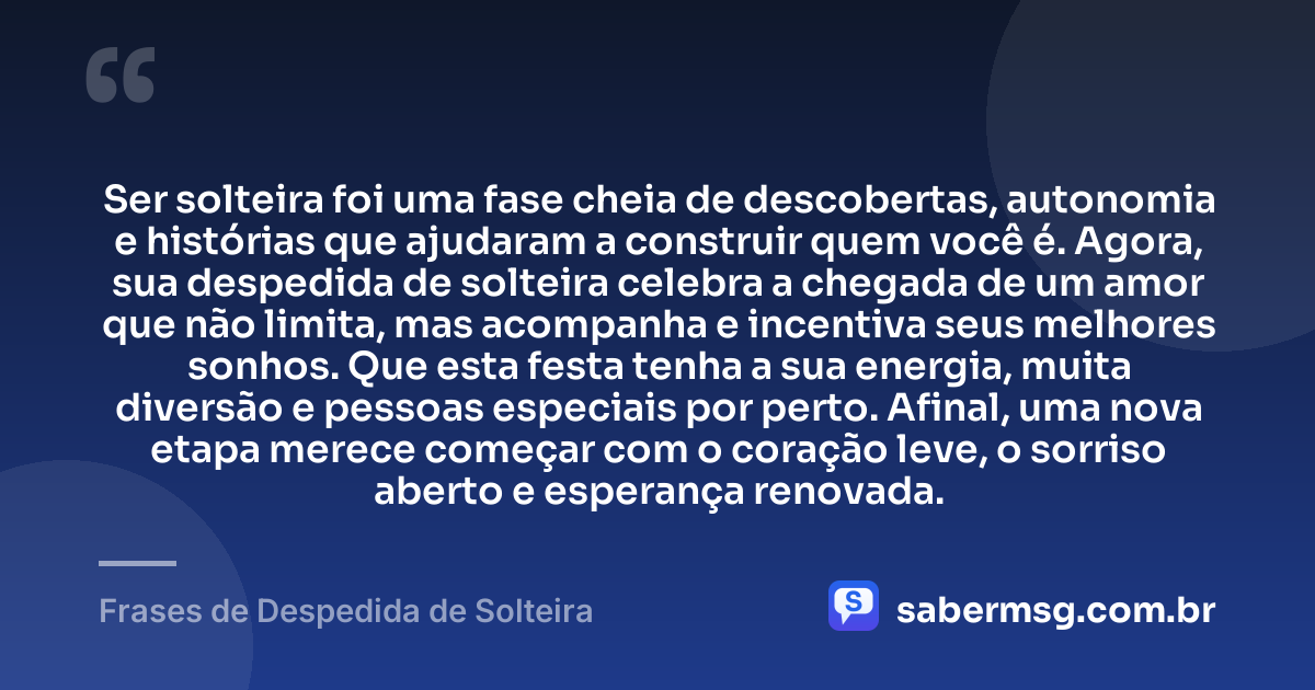 Ser solteira foi uma fase cheia de descobertas, autonomia e histórias que ajudaram a construir quem você é. Agora, sua despedida de solteira celebra a chegada de um amor que não limita, mas acompanha e incentiva seus melhores sonhos. Que esta festa tenha a sua energia, muita diversão e pessoas especiais por perto. Afinal, uma nova etapa merece começar com o coração leve, o sorriso aberto e esperança renovada. — Frases de Despedida de Solteira