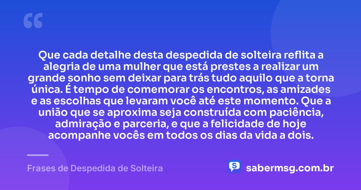 Que cada detalhe desta despedida de solteira reflita a alegria de uma mulher que está prestes a realizar um grande sonho sem deixar para trás tudo aquilo que a torna única. É tempo de comemorar os encontros, as amizades e as escolhas que levaram você até este momento. Que a união que se aproxima seja construída com paciência, admiração e parceria, e que a felicidade de hoje acompanhe vocês em todos os dias da vida a dois. — Frases de Despedida de Solteira