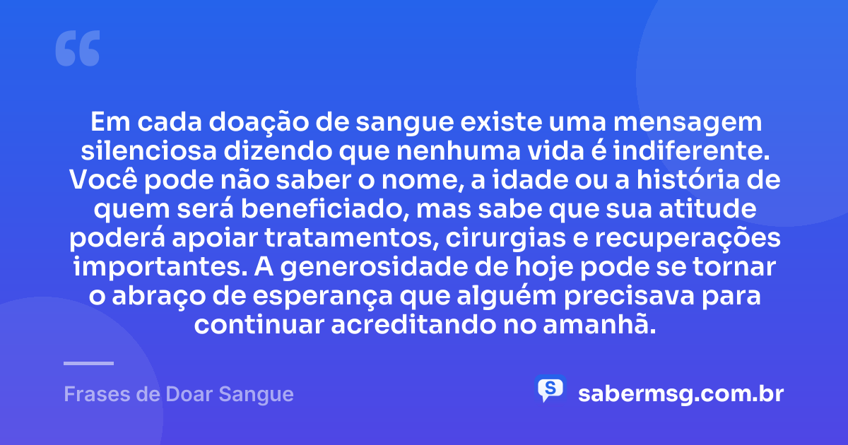 Em cada doação de sangue existe uma mensagem silenciosa dizendo que nenhuma vida é indiferente. Você pode não saber o nome, a idade ou a história de quem será beneficiado, mas sabe que sua atitude poderá apoiar tratamentos, cirurgias e recuperações importantes. A generosidade de hoje pode se tornar o abraço de esperança que alguém precisava para continuar acreditando no amanhã. — Frases de Doar Sangue