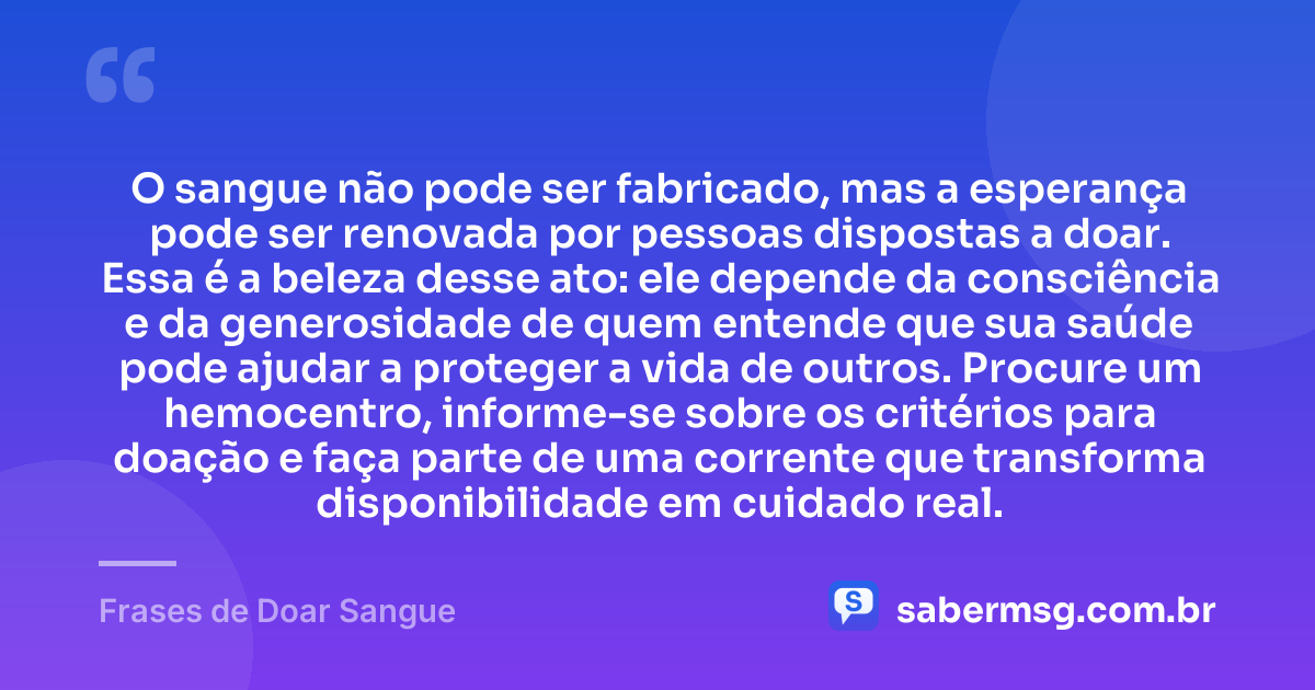 O sangue não pode ser fabricado, mas a esperança pode ser renovada por pessoas dispostas a doar. Essa é a beleza desse ato: ele depende da consciência e da generosidade de quem entende que sua saúde pode ajudar a proteger a vida de outros. Procure um hemocentro, informe-se sobre os critérios para doação e faça parte de uma corrente que transforma disponibilidade em cuidado real. — Frases de Doar Sangue