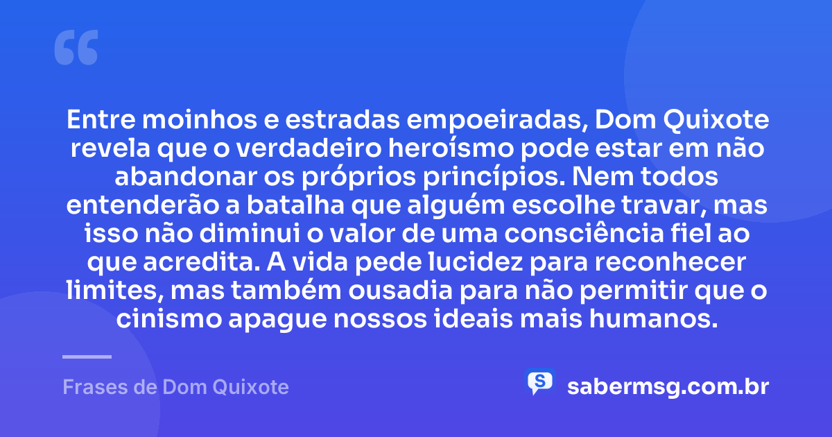 Entre moinhos e estradas empoeiradas, Dom Quixote revela que o verdadeiro heroísmo pode estar em não abandonar os próprios princípios. Nem todos entenderão a batalha que alguém escolhe travar, mas isso não diminui o valor de uma consciência fiel ao que acredita. A vida pede lucidez para reconhecer limites, mas também ousadia para não permitir que o cinismo apague nossos ideais mais humanos. — Frases de Dom Quixote