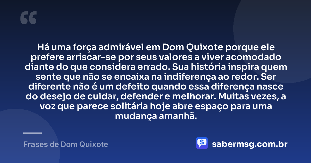 Há uma força admirável em Dom Quixote porque ele prefere arriscar-se por seus valores a viver acomodado diante do que considera errado. Sua história inspira quem sente que não se encaixa na indiferença ao redor. Ser diferente não é um defeito quando essa diferença nasce do desejo de cuidar, defender e melhorar. Muitas vezes, a voz que parece solitária hoje abre espaço para uma mudança amanhã. — Frases de Dom Quixote