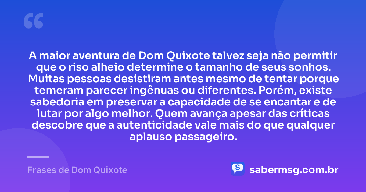 A maior aventura de Dom Quixote talvez seja não permitir que o riso alheio determine o tamanho de seus sonhos. Muitas pessoas desistiram antes mesmo de tentar porque temeram parecer ingênuas ou diferentes. Porém, existe sabedoria em preservar a capacidade de se encantar e de lutar por algo melhor. Quem avança apesar das críticas descobre que a autenticidade vale mais do que qualquer aplauso passageiro. — Frases de Dom Quixote