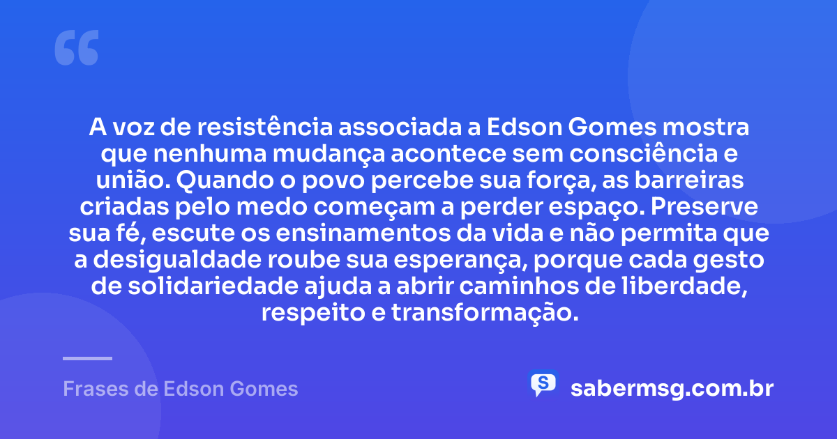 A voz de resistência associada a Edson Gomes mostra que nenhuma mudança acontece sem consciência e união. Quando o povo percebe sua força, as barreiras criadas pelo medo começam a perder espaço. Preserve sua fé, escute os ensinamentos da vida e não permita que a desigualdade roube sua esperança, porque cada gesto de solidariedade ajuda a abrir caminhos de liberdade, respeito e transformação. — Frases de Edson Gomes