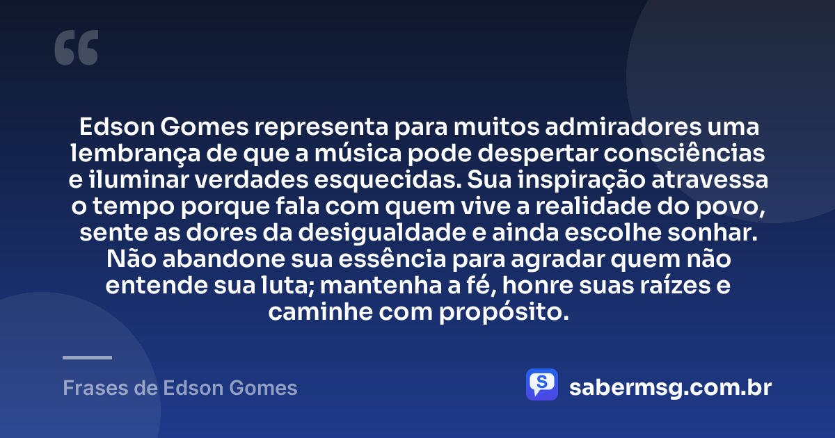 Edson Gomes representa para muitos admiradores uma lembrança de que a música pode despertar consciências e iluminar verdades esquecidas. Sua inspiração atravessa o tempo porque fala com quem vive a realidade do povo, sente as dores da desigualdade e ainda escolhe sonhar. Não abandone sua essência para agradar quem não entende sua luta; mantenha a fé, honre suas raízes e caminhe com propósito. — Frases de Edson Gomes
