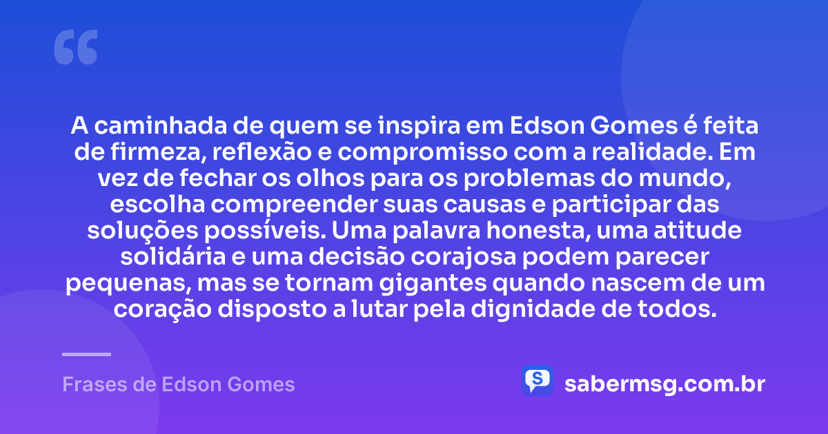 A caminhada de quem se inspira em Edson Gomes é feita de firmeza, reflexão e compromisso com a realidade. Em vez de fechar os olhos para os problemas do mundo, escolha compreender suas causas e participar das soluções possíveis. Uma palavra honesta, uma atitude solidária e uma decisão corajosa podem parecer pequenas, mas se tornam gigantes quando nascem de um coração disposto a lutar pela dignidade de todos. — Frases de Edson Gomes