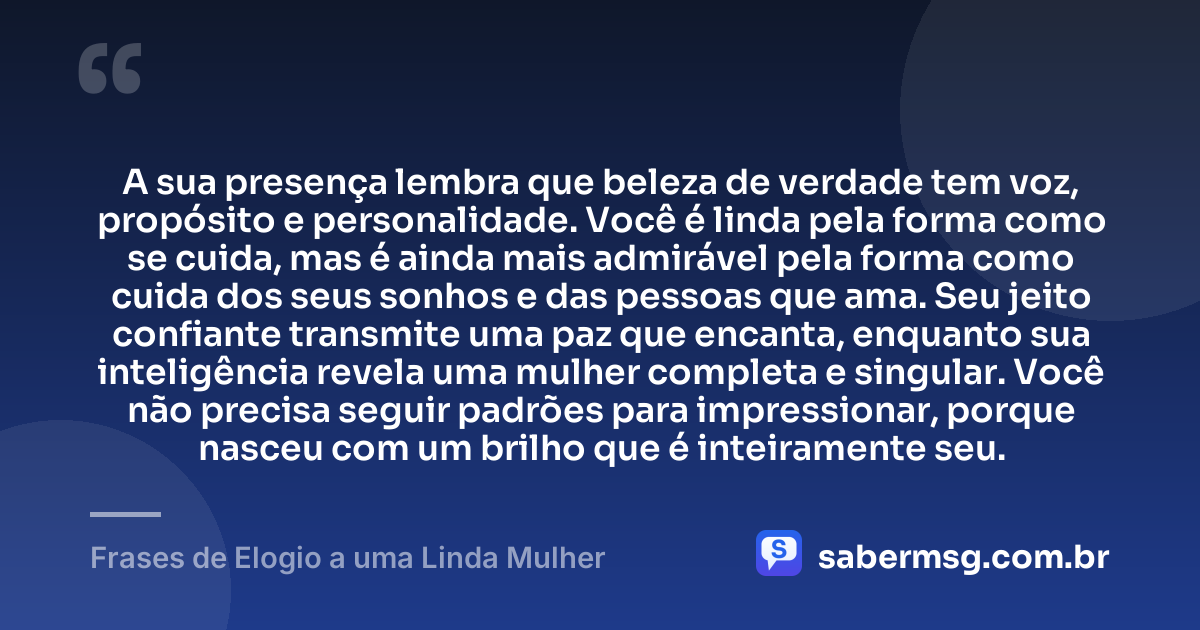 A sua presença lembra que beleza de verdade tem voz, propósito e personalidade. Você é linda pela forma como se cuida, mas é ainda mais admirável pela forma como cuida dos seus sonhos e das pessoas que ama. Seu jeito confiante transmite uma paz que encanta, enquanto sua inteligência revela uma mulher completa e singular. Você não precisa seguir padrões para impressionar, porque nasceu com um brilho que é inteiramente seu. — Frases de Elogio a uma Linda Mulher