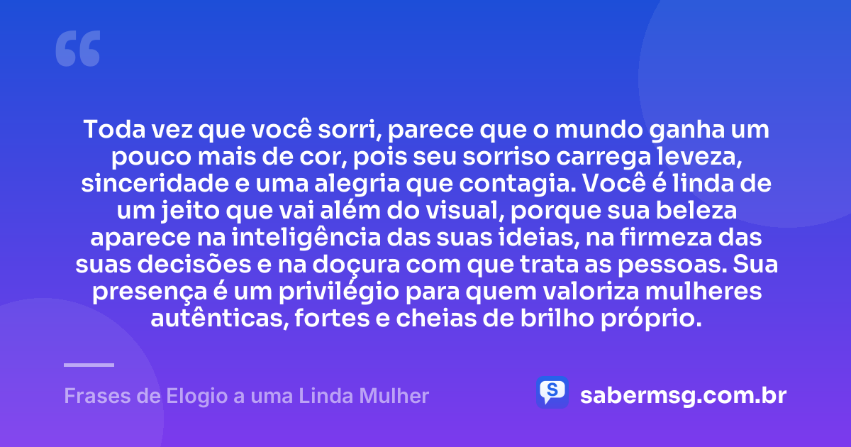 Toda vez que você sorri, parece que o mundo ganha um pouco mais de cor, pois seu sorriso carrega leveza, sinceridade e uma alegria que contagia. Você é linda de um jeito que vai além do visual, porque sua beleza aparece na inteligência das suas ideias, na firmeza das suas decisões e na doçura com que trata as pessoas. Sua presença é um privilégio para quem valoriza mulheres autênticas, fortes e cheias de brilho próprio. — Frases de Elogio a uma Linda Mulher