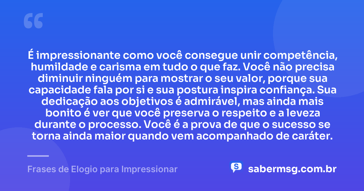 É impressionante como você consegue unir competência, humildade e carisma em tudo o que faz. Você não precisa diminuir ninguém para mostrar o seu valor, porque sua capacidade fala por si e sua postura inspira confiança. Sua dedicação aos objetivos é admirável, mas ainda mais bonito é ver que você preserva o respeito e a leveza durante o processo. Você é a prova de que o sucesso se torna ainda maior quando vem acompanhado de caráter. — Frases de Elogio para Impressionar